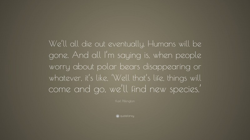 Karl Pilkington Quote: “We’ll all die out eventually. Humans will be gone. And all I’m saying is, when people worry about polar bears disappearing or whatever, it’s like, ‘Well that’s life, things will come and go, we’ll find new species.’”