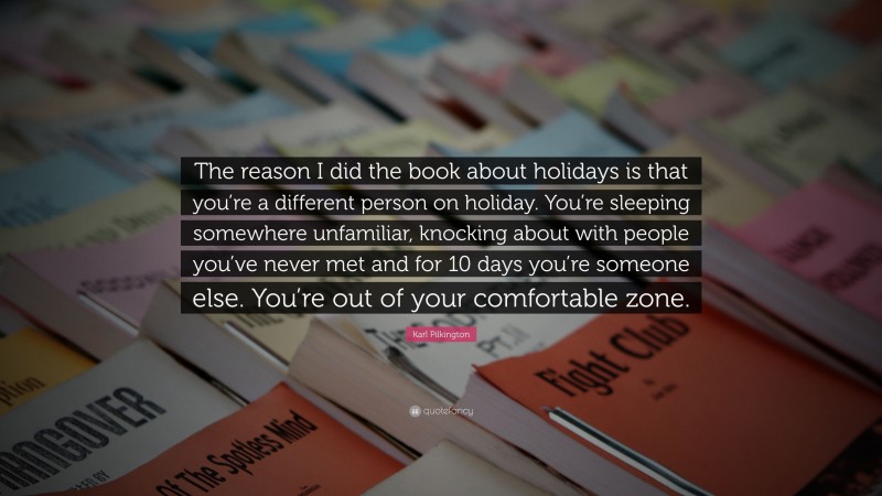 Karl Pilkington Quote: “The reason I did the book about holidays is that you’re a different person on holiday. You’re sleeping somewhere unfamiliar, knocking about with people you’ve never met and for 10 days you’re someone else. You’re out of your comfortable zone.”
