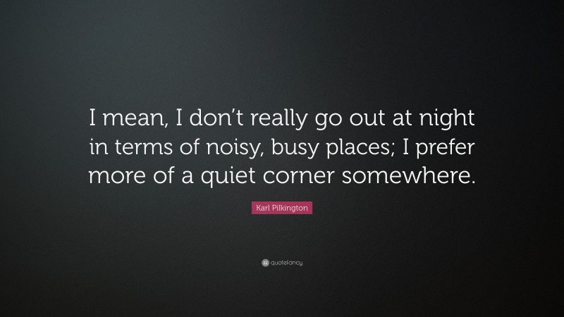 Karl Pilkington Quote: “I mean, I don’t really go out at night in terms of noisy, busy places; I prefer more of a quiet corner somewhere.”