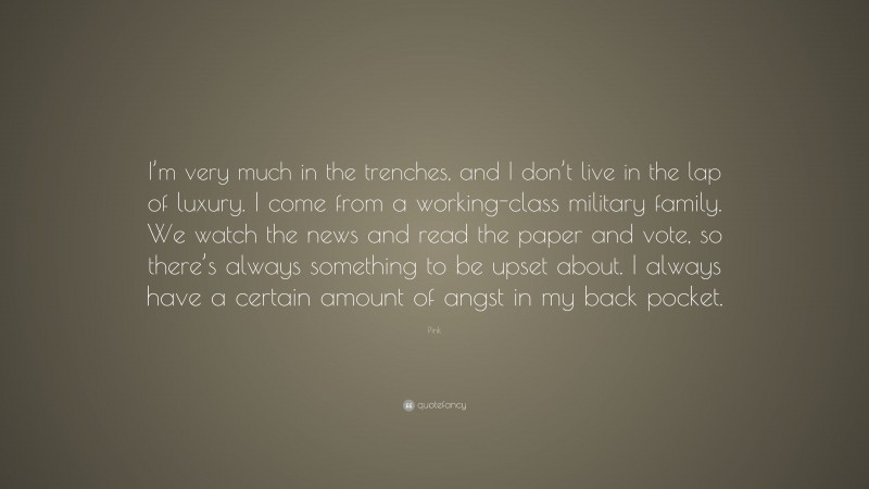 Pink Quote: “I’m very much in the trenches, and I don’t live in the lap of luxury. I come from a working-class military family. We watch the news and read the paper and vote, so there’s always something to be upset about. I always have a certain amount of angst in my back pocket.”
