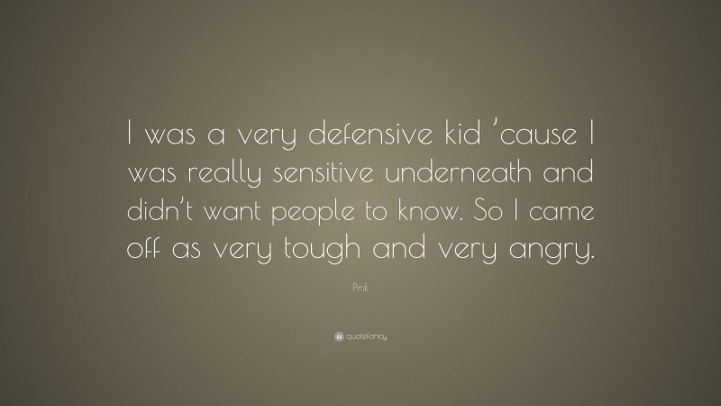Pink Quote: “I was a very defensive kid ’cause I was really sensitive underneath and didn’t want people to know. So I came off as very tough and very angry.”