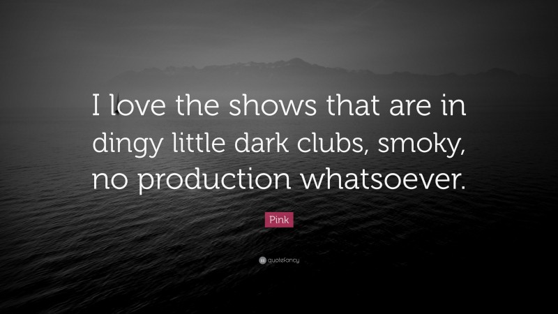Pink Quote: “I love the shows that are in dingy little dark clubs, smoky, no production whatsoever.”