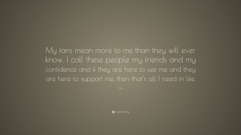 Pink Quote: “My fans mean more to me than they will ever know. I call these people my friends and my confidence and if they are here to see me and they are here to support me, then that’s all I need in life.”