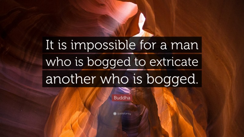 Buddha Quote: “It is impossible for a man who is bogged to extricate another who is bogged.”