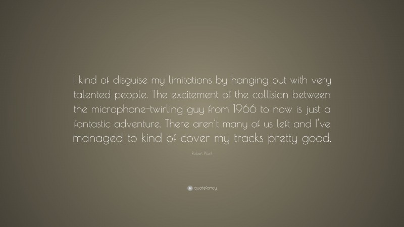 Robert Plant Quote: “I kind of disguise my limitations by hanging out with very talented people. The excitement of the collision between the microphone-twirling guy from 1966 to now is just a fantastic adventure. There aren’t many of us left and I’ve managed to kind of cover my tracks pretty good.”