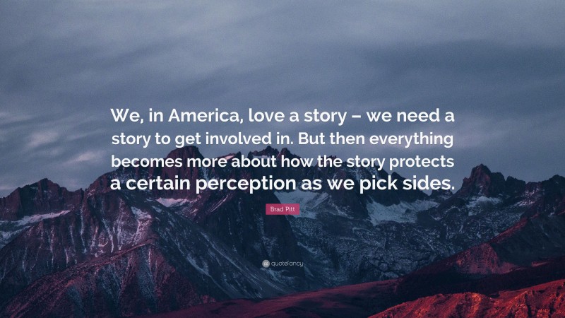 Brad Pitt Quote: “We, in America, love a story – we need a story to get involved in. But then everything becomes more about how the story protects a certain perception as we pick sides.”