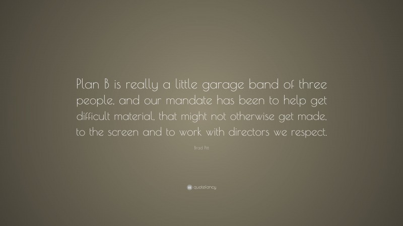 Brad Pitt Quote: “Plan B is really a little garage band of three people, and our mandate has been to help get difficult material, that might not otherwise get made, to the screen and to work with directors we respect.”