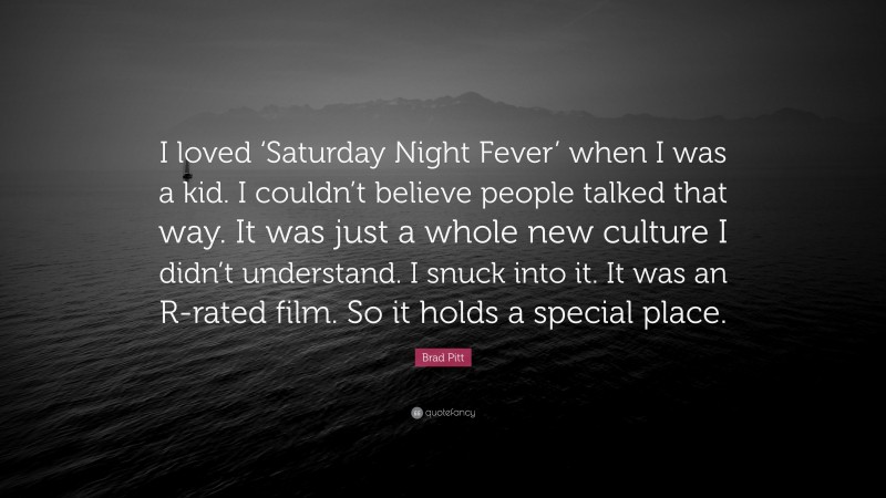 Brad Pitt Quote: “I loved ‘Saturday Night Fever’ when I was a kid. I couldn’t believe people talked that way. It was just a whole new culture I didn’t understand. I snuck into it. It was an R-rated film. So it holds a special place.”