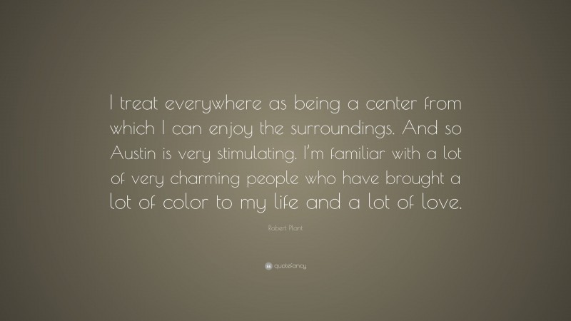 Robert Plant Quote: “I treat everywhere as being a center from which I can enjoy the surroundings. And so Austin is very stimulating. I’m familiar with a lot of very charming people who have brought a lot of color to my life and a lot of love.”