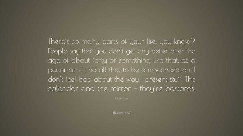 Robert Plant Quote: “There’s so many parts of your life, you know? People say that you don’t get any better after the age of about forty or something like that, as a performer. I find all that to be a misconception. I don’t feel bad about the way I present stuff. The calendar and the mirror – they’re bastards.”
