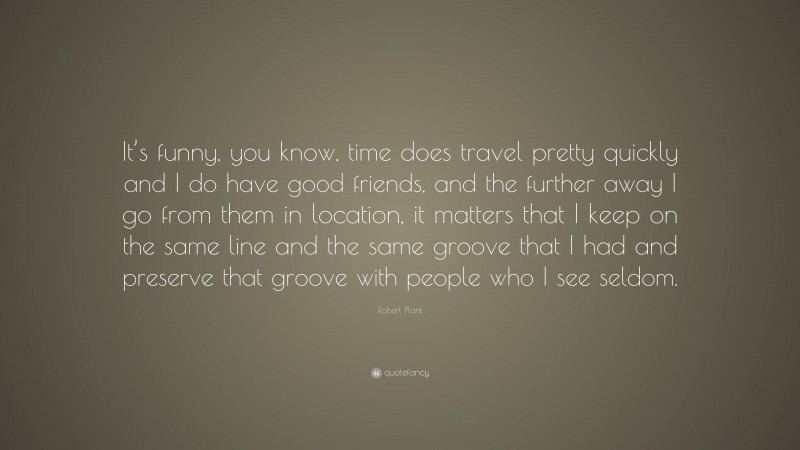 Robert Plant Quote: “It’s funny, you know, time does travel pretty quickly and I do have good friends, and the further away I go from them in location, it matters that I keep on the same line and the same groove that I had and preserve that groove with people who I see seldom.”