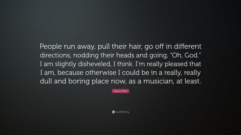 Robert Plant Quote: “People run away, pull their hair, go off in different directions, nodding their heads and going, “Oh, God.” I am slightly disheveled, I think. I’m really pleased that I am, because otherwise I could be in a really, really dull and boring place now, as a musician, at least.”