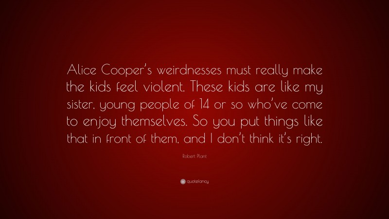Robert Plant Quote: “Alice Cooper’s weirdnesses must really make the kids feel violent. These kids are like my sister, young people of 14 or so who’ve come to enjoy themselves. So you put things like that in front of them, and I don’t think it’s right.”