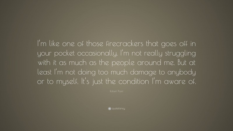 Robert Plant Quote: “I’m like one of those firecrackers that goes off in your pocket occasionally. I’m not really struggling with it as much as the people around me. But at least I’m not doing too much damage to anybody or to myself. It’s just the condition I’m aware of.”