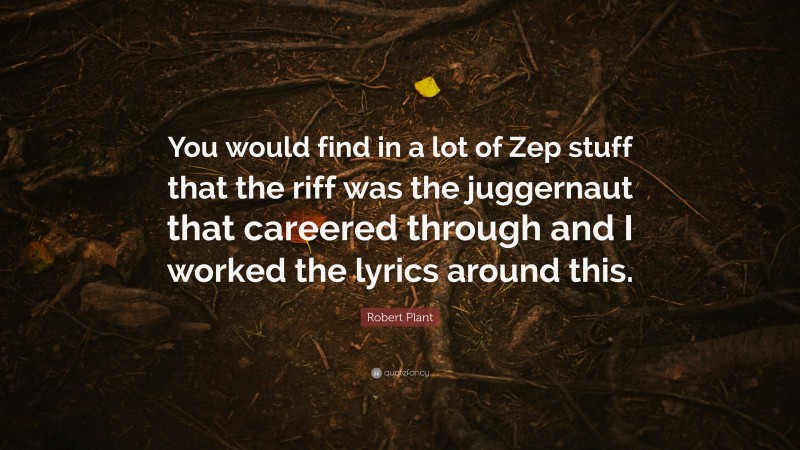 Robert Plant Quote: “You would find in a lot of Zep stuff that the riff was the juggernaut that careered through and I worked the lyrics around this.”