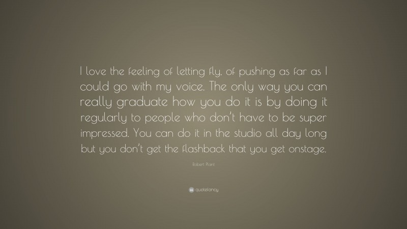 Robert Plant Quote: “I love the feeling of letting fly, of pushing as far as I could go with my voice. The only way you can really graduate how you do it is by doing it regularly to people who don’t have to be super impressed. You can do it in the studio all day long but you don’t get the flashback that you get onstage.”