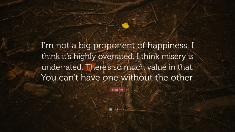 Brad Pitt Quote: “I’m not a big proponent of happiness. I think it’s highly overrated. I think misery is underrated. There’s so much value in that. You can’t have one without the other.”