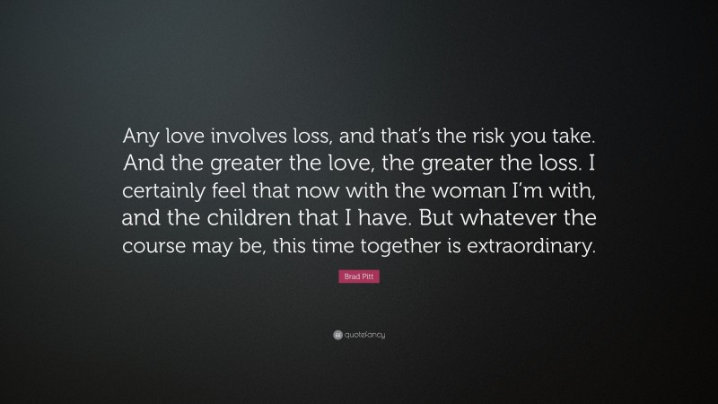 Brad Pitt Quote: “Any love involves loss, and that’s the risk you take. And the greater the love, the greater the loss. I certainly feel that now with the woman I’m with, and the children that I have. But whatever the course may be, this time together is extraordinary.”