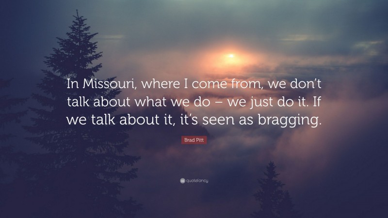 Brad Pitt Quote: “In Missouri, where I come from, we don’t talk about what we do – we just do it. If we talk about it, it’s seen as bragging.”