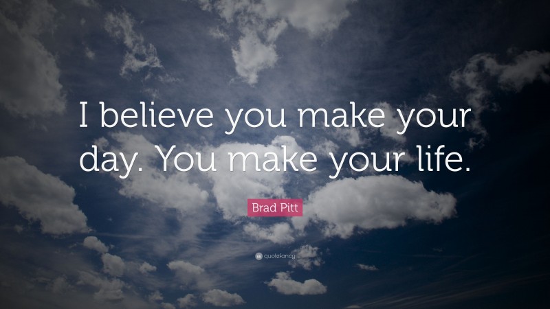 Brad Pitt Quote: “I believe you make your day. You make your life.”