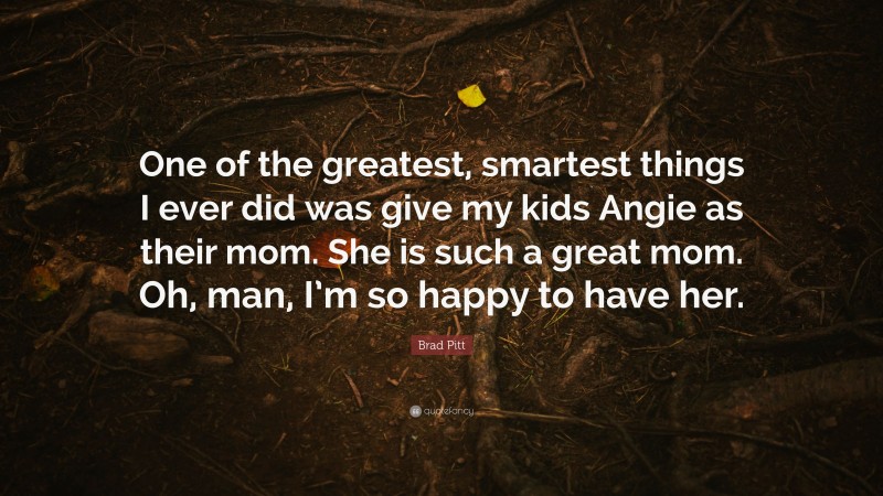 Brad Pitt Quote: “One of the greatest, smartest things I ever did was give my kids Angie as their mom. She is such a great mom. Oh, man, I’m so happy to have her.”