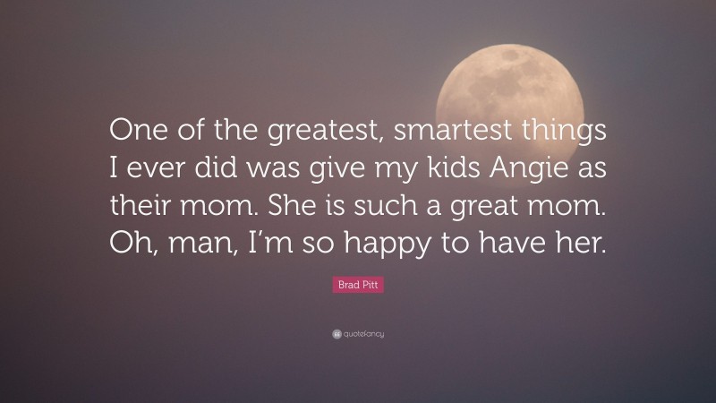 Brad Pitt Quote: “One of the greatest, smartest things I ever did was give my kids Angie as their mom. She is such a great mom. Oh, man, I’m so happy to have her.”