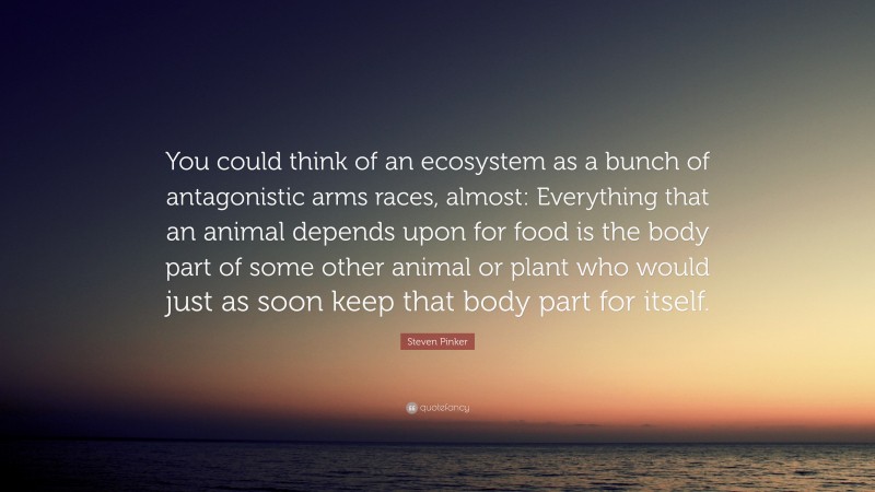Steven Pinker Quote: “You could think of an ecosystem as a bunch of antagonistic arms races, almost: Everything that an animal depends upon for food is the body part of some other animal or plant who would just as soon keep that body part for itself.”