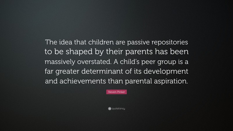 Steven Pinker Quote: “The idea that children are passive repositories to be shaped by their parents has been massively overstated. A child’s peer group is a far greater determinant of its development and achievements than parental aspiration.”