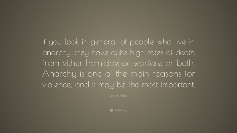 Steven Pinker Quote: “If you look in general at people who live in anarchy, they have quite high rates of death from either homicide or warfare or both. Anarchy is one of the main reasons for violence, and it may be the most important.”