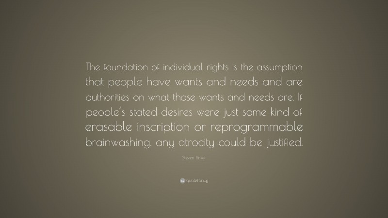 Steven Pinker Quote: “The foundation of individual rights is the assumption that people have wants and needs and are authorities on what those wants and needs are. If people’s stated desires were just some kind of erasable inscription or reprogrammable brainwashing, any atrocity could be justified.”