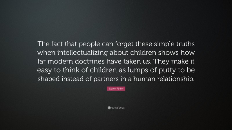 Steven Pinker Quote: “The fact that people can forget these simple truths when intellectualizing about children shows how far modern doctrines have taken us. They make it easy to think of children as lumps of putty to be shaped instead of partners in a human relationship.”