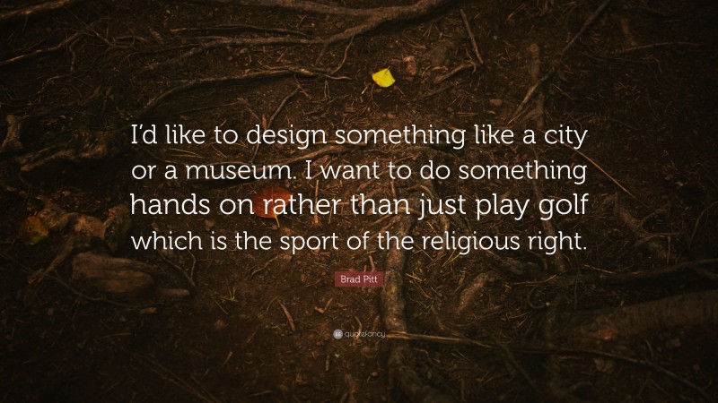 Brad Pitt Quote: “I’d like to design something like a city or a museum. I want to do something hands on rather than just play golf which is the sport of the religious right.”
