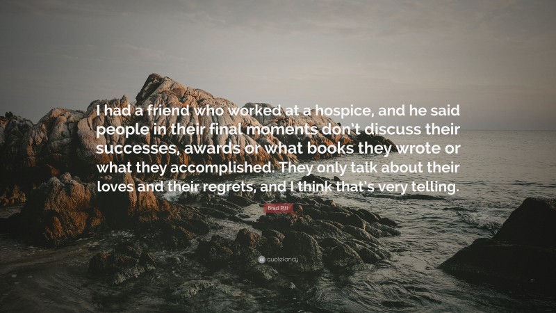 Brad Pitt Quote: “I had a friend who worked at a hospice, and he said people in their final moments don’t discuss their successes, awards or what books they wrote or what they accomplished. They only talk about their loves and their regrets, and I think that’s very telling.”