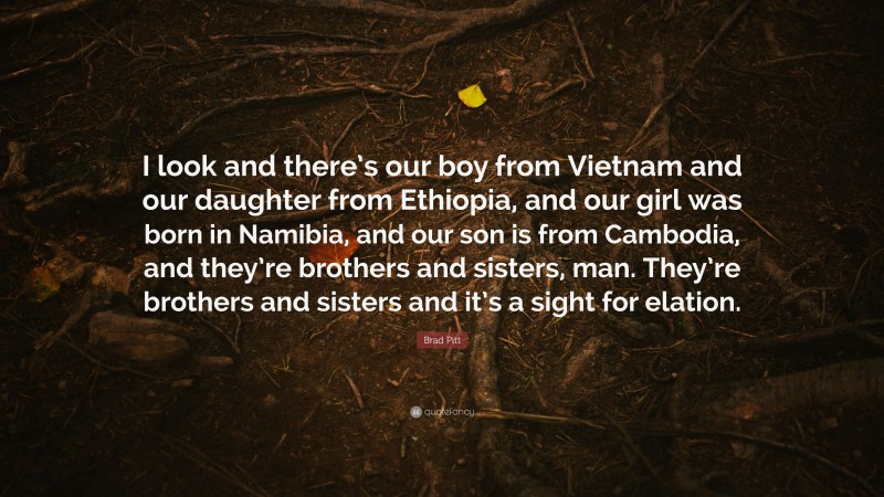 Brad Pitt Quote: “I look and there’s our boy from Vietnam and our daughter from Ethiopia, and our girl was born in Namibia, and our son is from Cambodia, and they’re brothers and sisters, man. They’re brothers and sisters and it’s a sight for elation.”