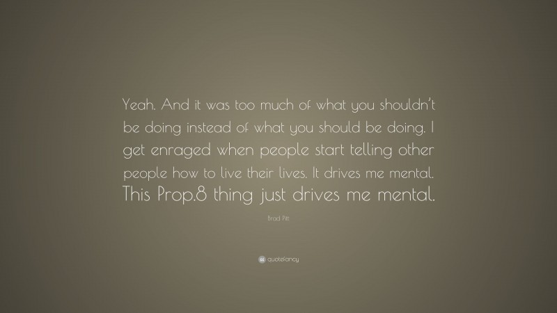 Brad Pitt Quote: “Yeah. And it was too much of what you shouldn’t be doing instead of what you should be doing. I get enraged when people start telling other people how to live their lives. It drives me mental. This Prop.8 thing just drives me mental.”