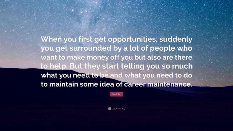 Brad Pitt Quote: “When you first get opportunities, suddenly you get surrounded by a lot of people who want to make money off you but also are there to help. But they start telling you so much what you need to be and what you need to do to maintain some idea of career maintenance.”