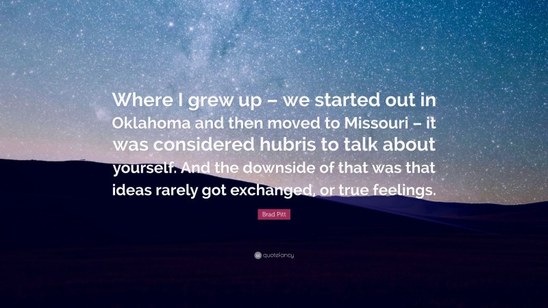 Brad Pitt Quote: “Where I grew up – we started out in Oklahoma and then moved to Missouri – it was considered hubris to talk about yourself. And the downside of that was that ideas rarely got exchanged, or true feelings.”