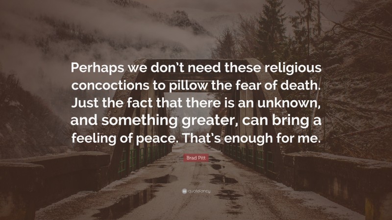 Brad Pitt Quote: “Perhaps we don’t need these religious concoctions to pillow the fear of death. Just the fact that there is an unknown, and something greater, can bring a feeling of peace. That’s enough for me.”