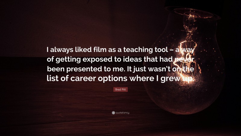 Brad Pitt Quote: “I always liked film as a teaching tool – a way of getting exposed to ideas that had never been presented to me. It just wasn’t on the list of career options where I grew up.”