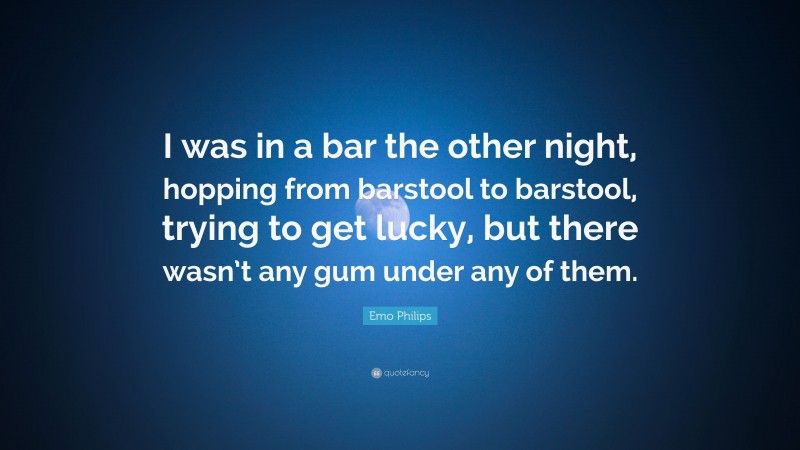 Emo Philips Quote: “I was in a bar the other night, hopping from barstool to barstool, trying to get lucky, but there wasn’t any gum under any of them.”
