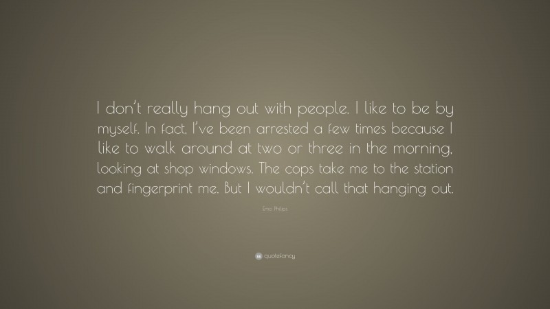 Emo Philips Quote: “I don’t really hang out with people. I like to be by myself. In fact, I’ve been arrested a few times because I like to walk around at two or three in the morning, looking at shop windows. The cops take me to the station and fingerprint me. But I wouldn’t call that hanging out.”