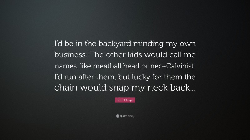 Emo Philips Quote: “I’d be in the backyard minding my own business. The other kids would call me names, like meatball head or neo-Calvinist. I’d run after them, but lucky for them the chain would snap my neck back...”