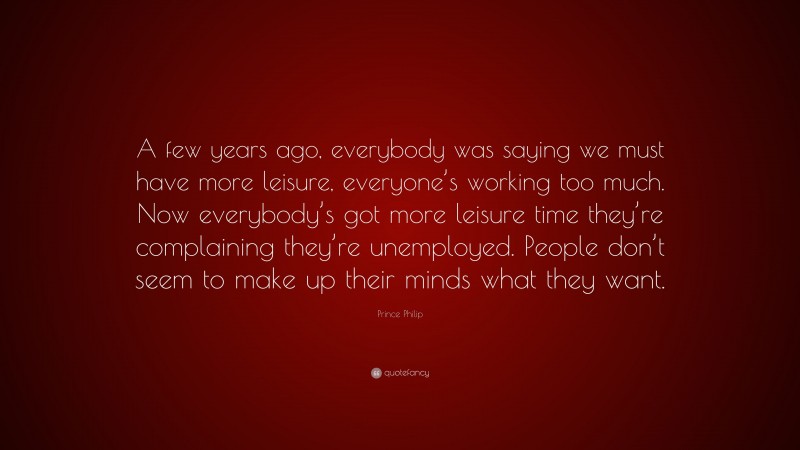 Prince Philip Quote: “A few years ago, everybody was saying we must have more leisure, everyone’s working too much. Now everybody’s got more leisure time they’re complaining they’re unemployed. People don’t seem to make up their minds what they want.”