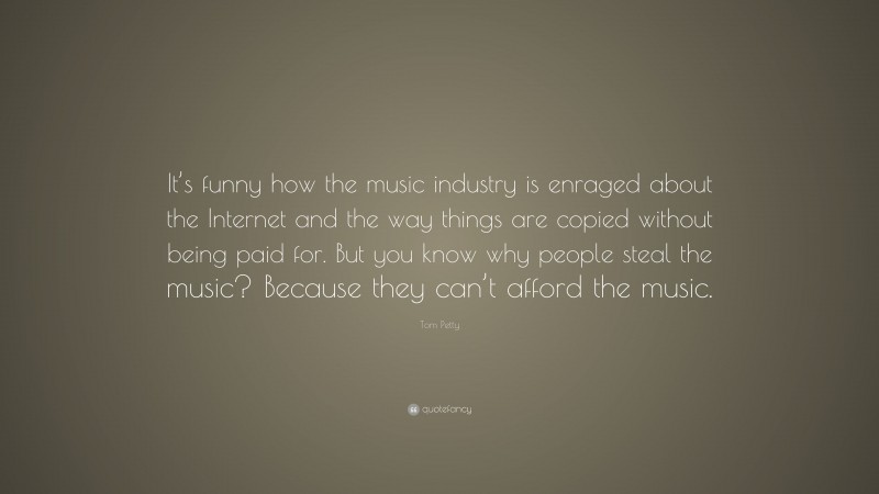 Tom Petty Quote: “It’s funny how the music industry is enraged about the Internet and the way things are copied without being paid for. But you know why people steal the music? Because they can’t afford the music.”