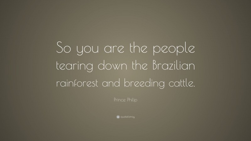 Prince Philip Quote: “So you are the people tearing down the Brazilian rainforest and breeding cattle.”
