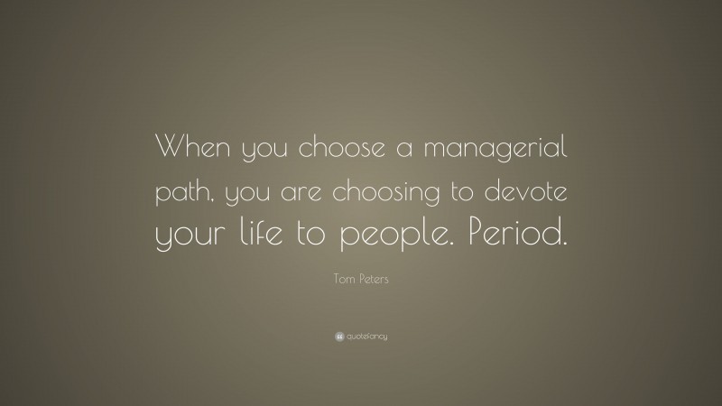 Tom Peters Quote: “When you choose a managerial path, you are choosing to devote your life to people. Period.”