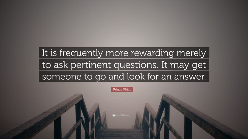 Prince Philip Quote: “It is frequently more rewarding merely to ask pertinent questions. It may get someone to go and look for an answer.”