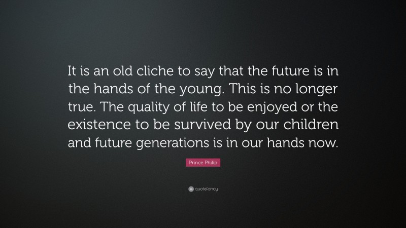 Prince Philip Quote: “It is an old cliche to say that the future is in the hands of the young. This is no longer true. The quality of life to be enjoyed or the existence to be survived by our children and future generations is in our hands now.”