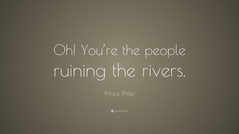 Prince Philip Quote: “Oh! You’re the people ruining the rivers.”