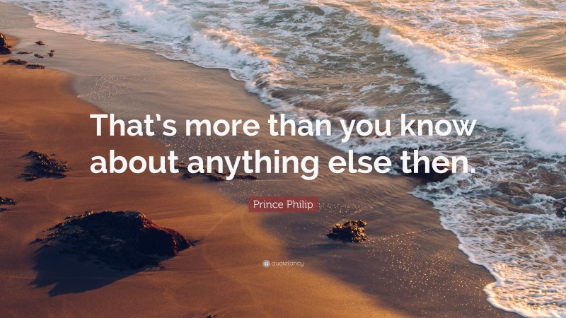 Prince Philip Quote: “That’s more than you know about anything else then.”